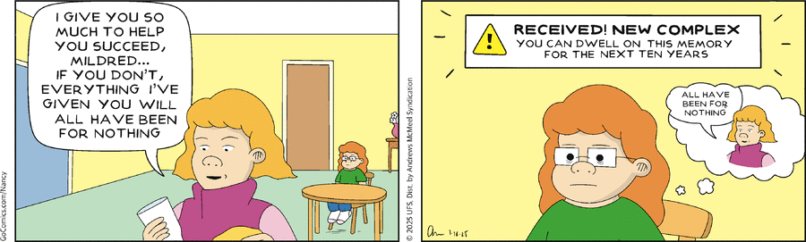 Panel 1, Mildred's Mom: I give you so much to help you succeed, Mildred... if you don't, everything I've given you will all have been for nothing. Panel 2: In a box above Mildred's head: Recieved! New complex. You can dwell on this memory for the next ten years. Thought bubble: Mildred's mom, repeating her previous sentence from Panal 1.